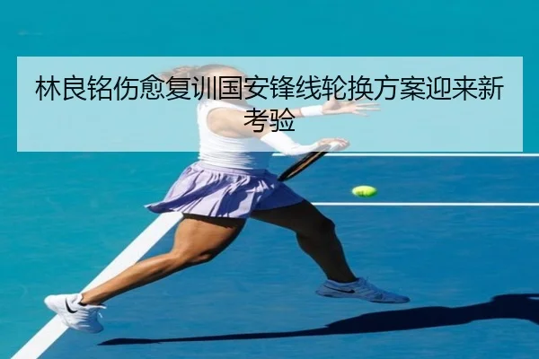 林良铭伤愈复训国安锋线轮换方案迎来新考验