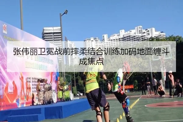 张伟丽卫冕战前摔柔结合训练加码地面缠斗成焦点