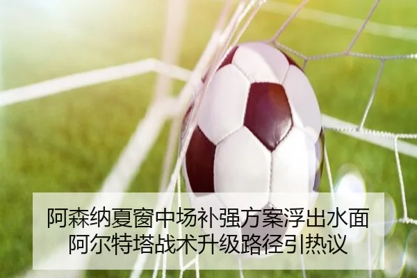 阿森纳夏窗中场补强方案浮出水面 阿尔特塔战术升级路径引热议